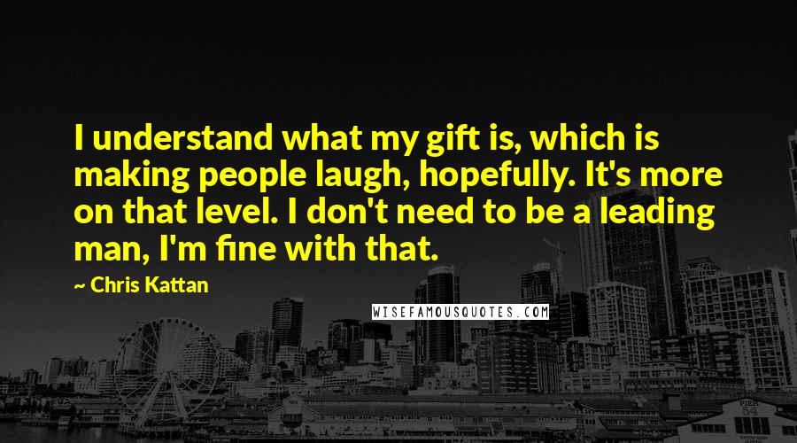 Chris Kattan Quotes: I understand what my gift is, which is making people laugh, hopefully. It's more on that level. I don't need to be a leading man, I'm fine with that.