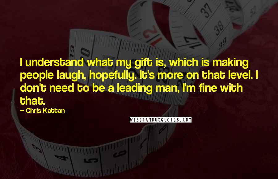 Chris Kattan Quotes: I understand what my gift is, which is making people laugh, hopefully. It's more on that level. I don't need to be a leading man, I'm fine with that.