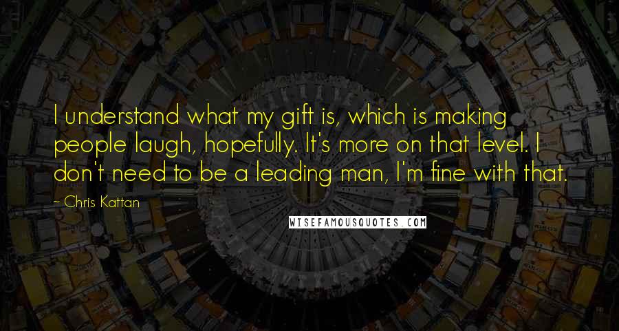 Chris Kattan Quotes: I understand what my gift is, which is making people laugh, hopefully. It's more on that level. I don't need to be a leading man, I'm fine with that.