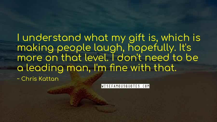 Chris Kattan Quotes: I understand what my gift is, which is making people laugh, hopefully. It's more on that level. I don't need to be a leading man, I'm fine with that.