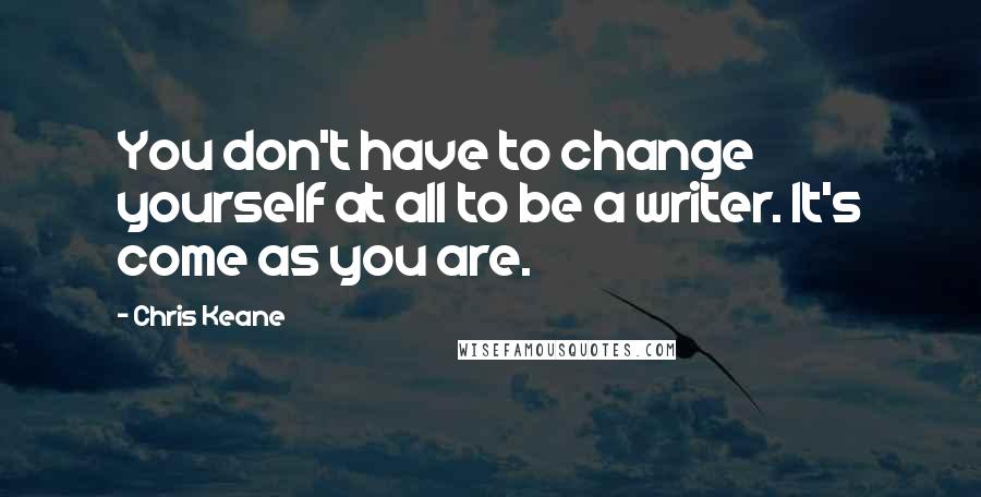 Chris Keane Quotes: You don't have to change yourself at all to be a writer. It's come as you are.