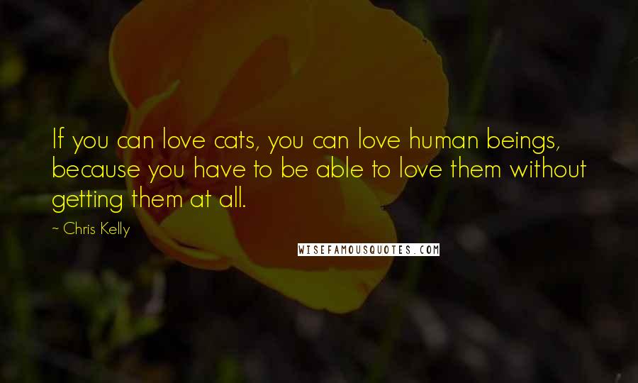 Chris Kelly Quotes: If you can love cats, you can love human beings, because you have to be able to love them without getting them at all.