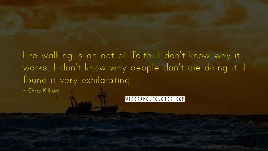 Chris Kilham Quotes: Fire walking is an act of faith. I don't know why it works. I don't know why people don't die doing it. I found it very exhilarating.