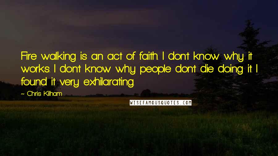 Chris Kilham Quotes: Fire walking is an act of faith. I don't know why it works. I don't know why people don't die doing it. I found it very exhilarating.