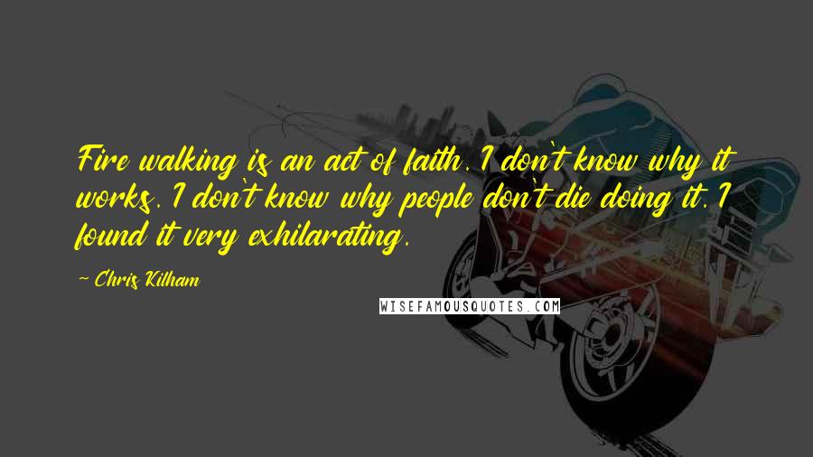 Chris Kilham Quotes: Fire walking is an act of faith. I don't know why it works. I don't know why people don't die doing it. I found it very exhilarating.