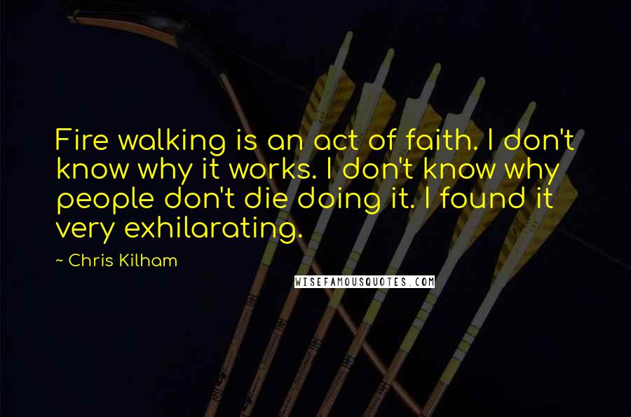 Chris Kilham Quotes: Fire walking is an act of faith. I don't know why it works. I don't know why people don't die doing it. I found it very exhilarating.