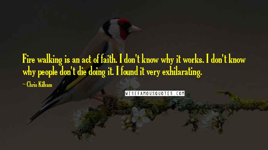 Chris Kilham Quotes: Fire walking is an act of faith. I don't know why it works. I don't know why people don't die doing it. I found it very exhilarating.