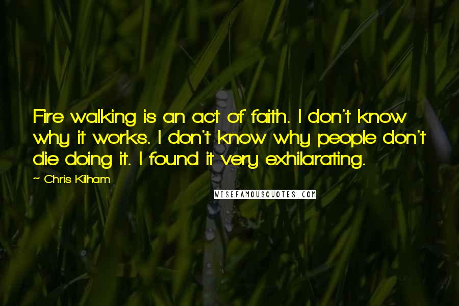 Chris Kilham Quotes: Fire walking is an act of faith. I don't know why it works. I don't know why people don't die doing it. I found it very exhilarating.