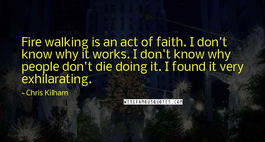 Chris Kilham Quotes: Fire walking is an act of faith. I don't know why it works. I don't know why people don't die doing it. I found it very exhilarating.