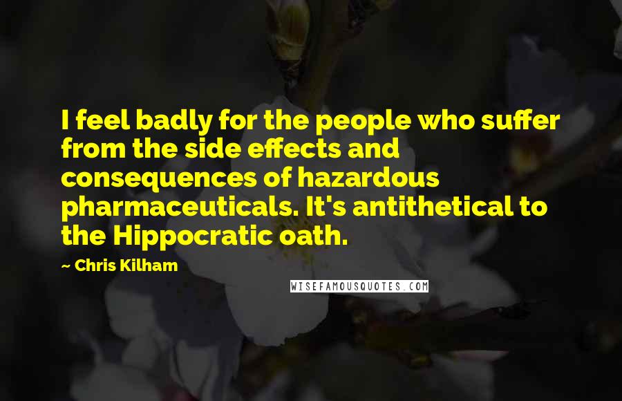 Chris Kilham Quotes: I feel badly for the people who suffer from the side effects and consequences of hazardous pharmaceuticals. It's antithetical to the Hippocratic oath.