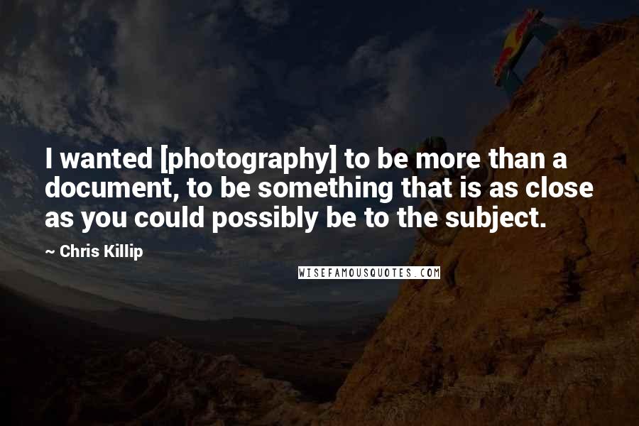 Chris Killip Quotes: I wanted [photography] to be more than a document, to be something that is as close as you could possibly be to the subject.