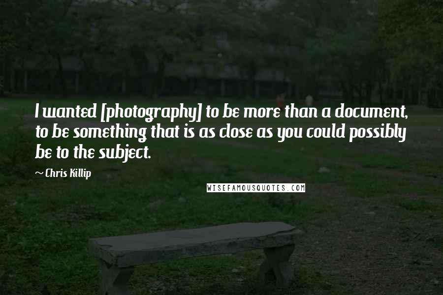 Chris Killip Quotes: I wanted [photography] to be more than a document, to be something that is as close as you could possibly be to the subject.