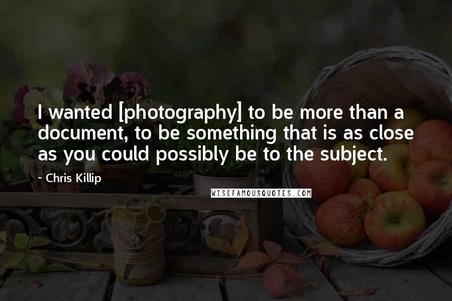 Chris Killip Quotes: I wanted [photography] to be more than a document, to be something that is as close as you could possibly be to the subject.