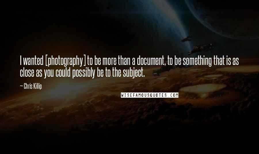 Chris Killip Quotes: I wanted [photography] to be more than a document, to be something that is as close as you could possibly be to the subject.