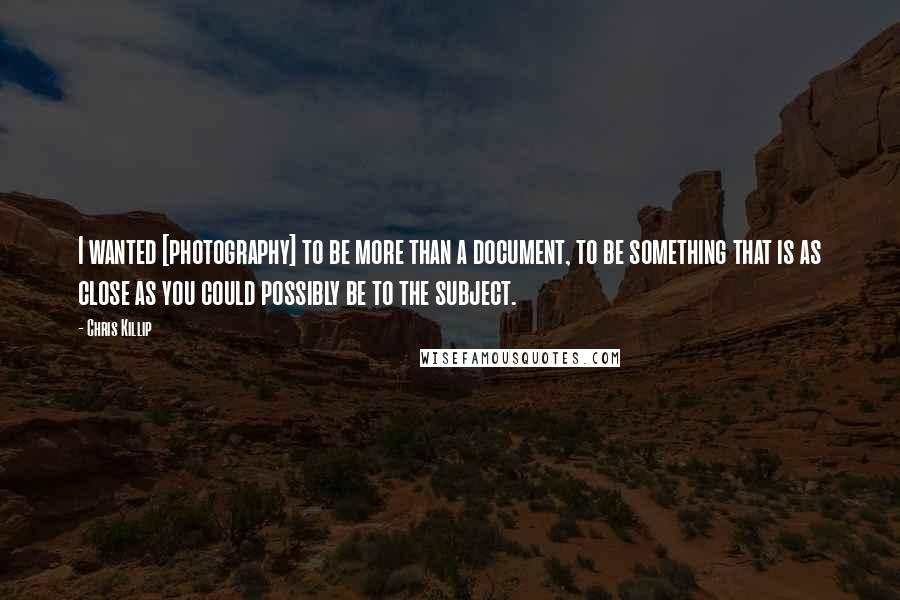 Chris Killip Quotes: I wanted [photography] to be more than a document, to be something that is as close as you could possibly be to the subject.