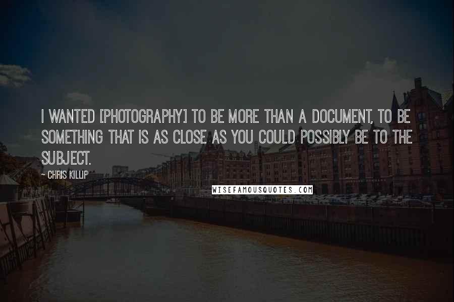 Chris Killip Quotes: I wanted [photography] to be more than a document, to be something that is as close as you could possibly be to the subject.