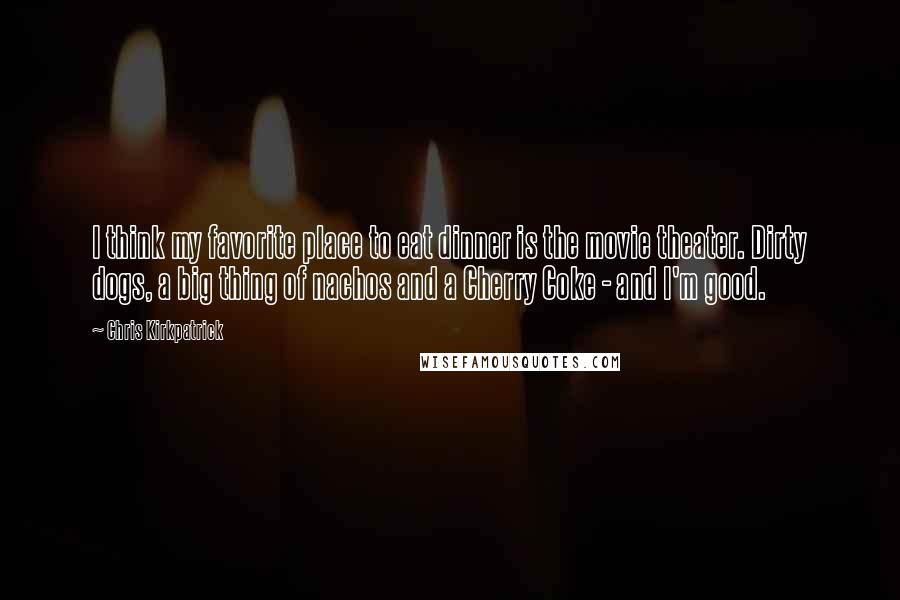 Chris Kirkpatrick Quotes: I think my favorite place to eat dinner is the movie theater. Dirty dogs, a big thing of nachos and a Cherry Coke - and I'm good.