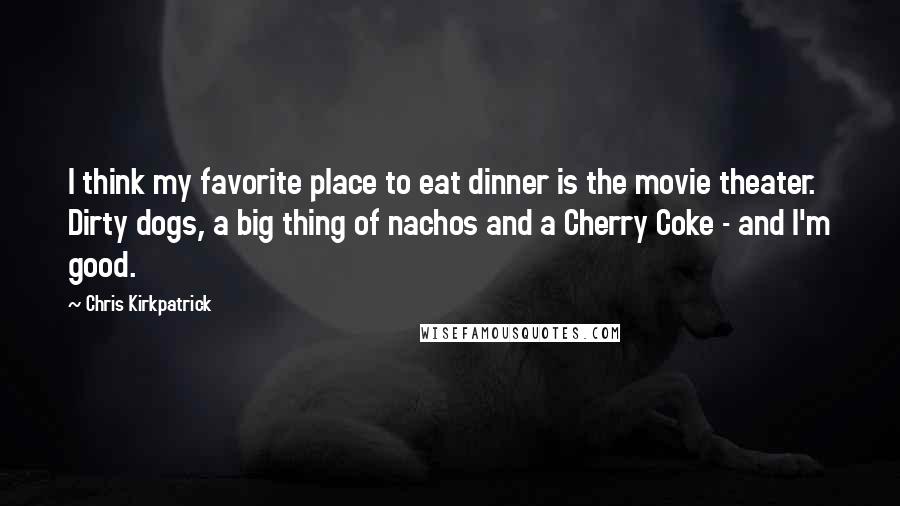 Chris Kirkpatrick Quotes: I think my favorite place to eat dinner is the movie theater. Dirty dogs, a big thing of nachos and a Cherry Coke - and I'm good.