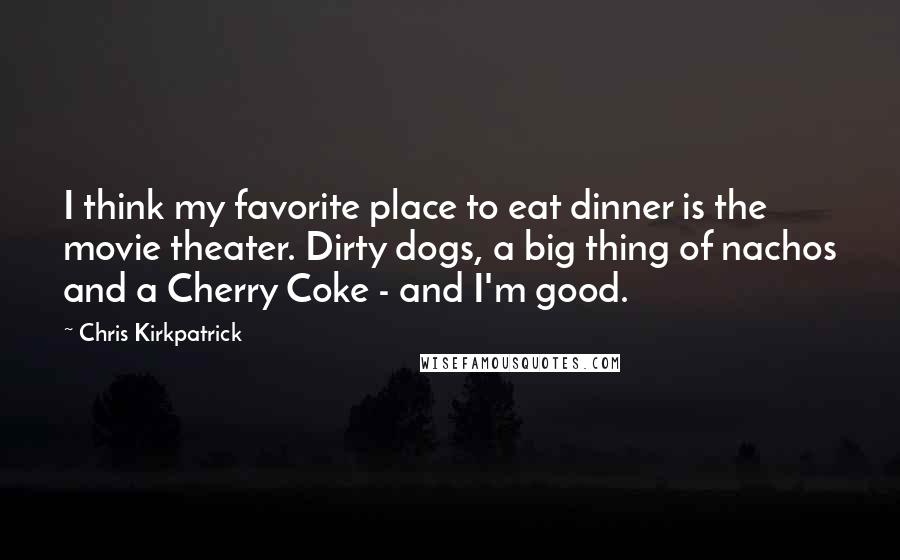 Chris Kirkpatrick Quotes: I think my favorite place to eat dinner is the movie theater. Dirty dogs, a big thing of nachos and a Cherry Coke - and I'm good.
