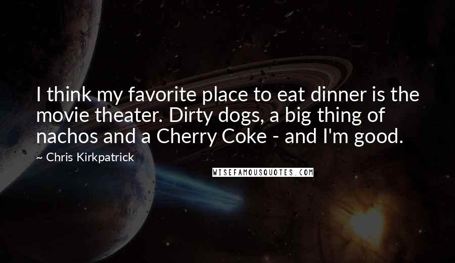 Chris Kirkpatrick Quotes: I think my favorite place to eat dinner is the movie theater. Dirty dogs, a big thing of nachos and a Cherry Coke - and I'm good.