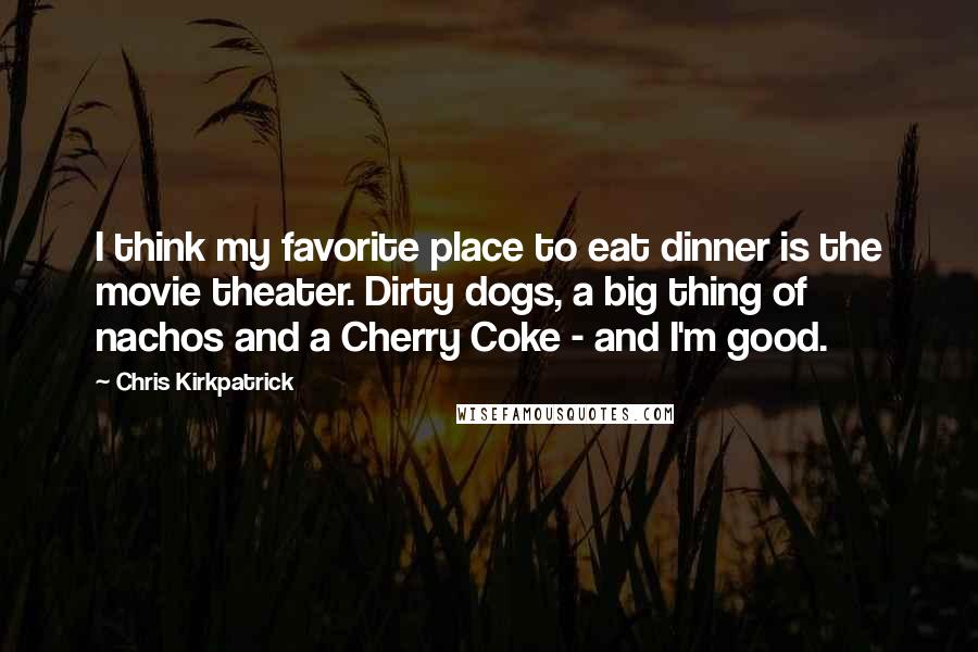 Chris Kirkpatrick Quotes: I think my favorite place to eat dinner is the movie theater. Dirty dogs, a big thing of nachos and a Cherry Coke - and I'm good.