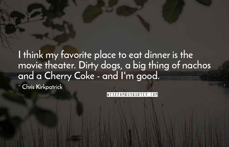 Chris Kirkpatrick Quotes: I think my favorite place to eat dinner is the movie theater. Dirty dogs, a big thing of nachos and a Cherry Coke - and I'm good.