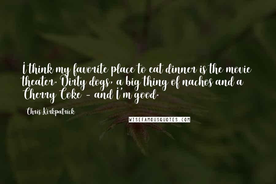 Chris Kirkpatrick Quotes: I think my favorite place to eat dinner is the movie theater. Dirty dogs, a big thing of nachos and a Cherry Coke - and I'm good.