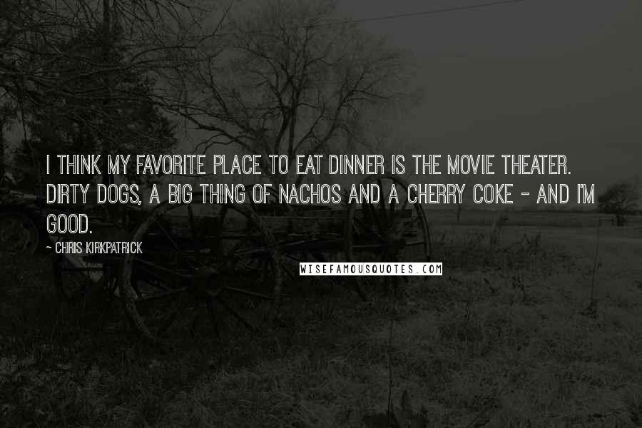 Chris Kirkpatrick Quotes: I think my favorite place to eat dinner is the movie theater. Dirty dogs, a big thing of nachos and a Cherry Coke - and I'm good.