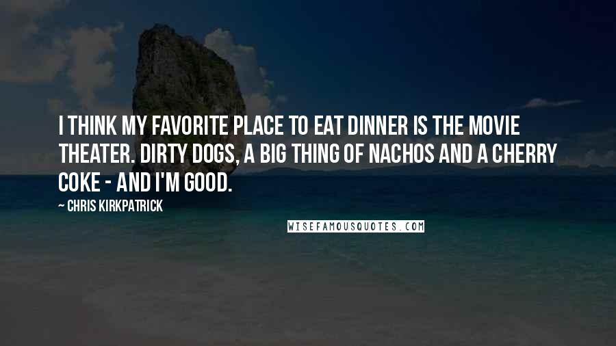 Chris Kirkpatrick Quotes: I think my favorite place to eat dinner is the movie theater. Dirty dogs, a big thing of nachos and a Cherry Coke - and I'm good.