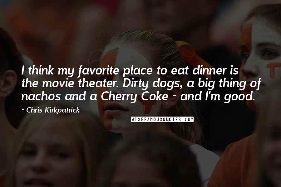 Chris Kirkpatrick Quotes: I think my favorite place to eat dinner is the movie theater. Dirty dogs, a big thing of nachos and a Cherry Coke - and I'm good.