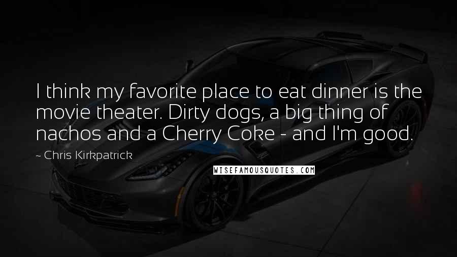 Chris Kirkpatrick Quotes: I think my favorite place to eat dinner is the movie theater. Dirty dogs, a big thing of nachos and a Cherry Coke - and I'm good.