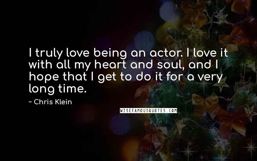 Chris Klein Quotes: I truly love being an actor. I love it with all my heart and soul, and I hope that I get to do it for a very long time.