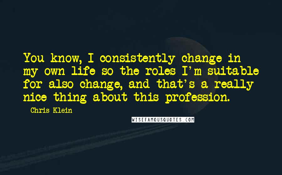 Chris Klein Quotes: You know, I consistently change in my own life so the roles I'm suitable for also change, and that's a really nice thing about this profession.