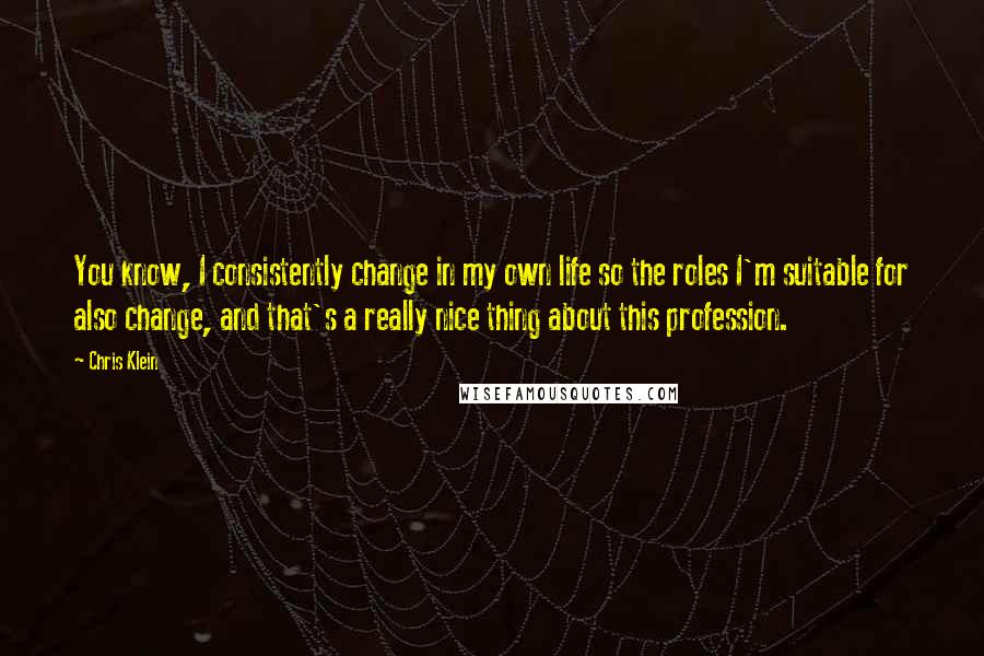 Chris Klein Quotes: You know, I consistently change in my own life so the roles I'm suitable for also change, and that's a really nice thing about this profession.