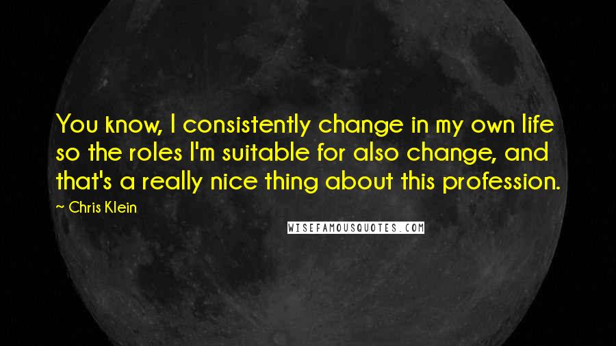 Chris Klein Quotes: You know, I consistently change in my own life so the roles I'm suitable for also change, and that's a really nice thing about this profession.