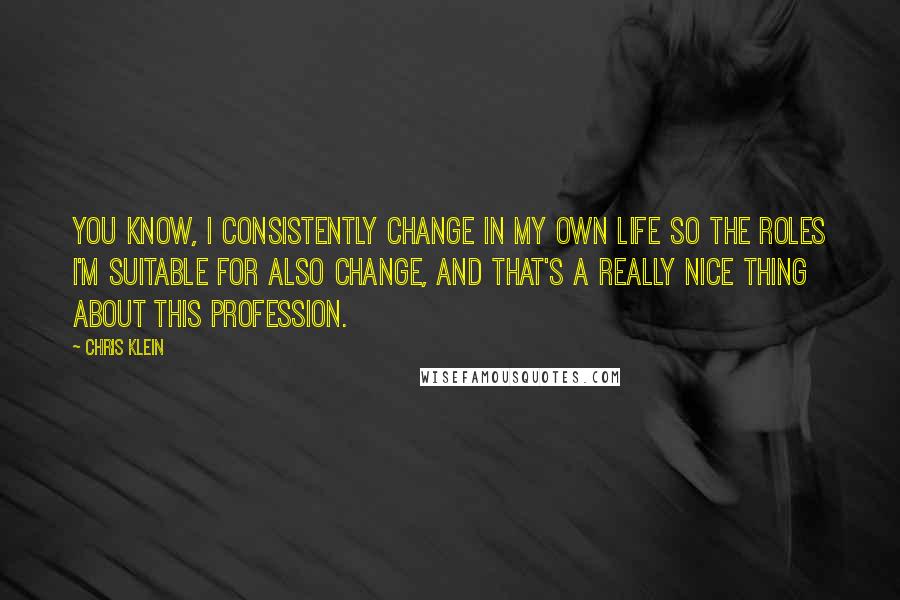 Chris Klein Quotes: You know, I consistently change in my own life so the roles I'm suitable for also change, and that's a really nice thing about this profession.