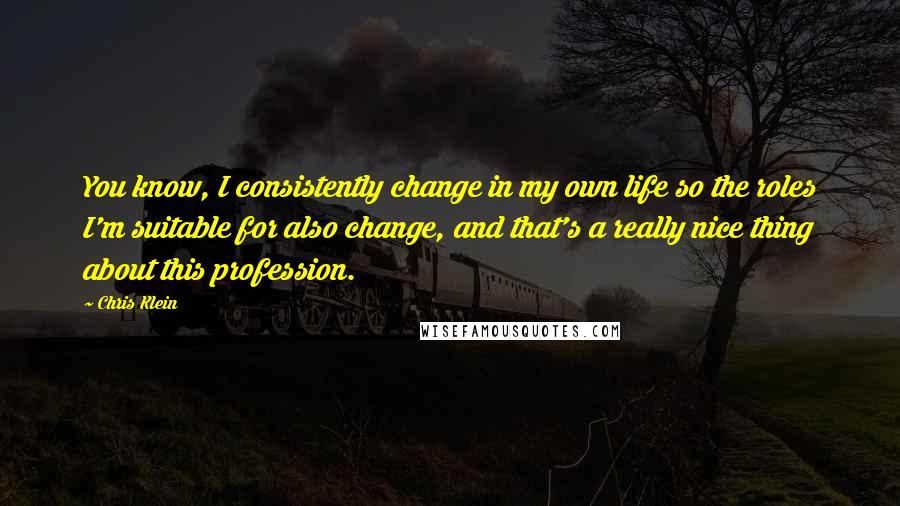 Chris Klein Quotes: You know, I consistently change in my own life so the roles I'm suitable for also change, and that's a really nice thing about this profession.