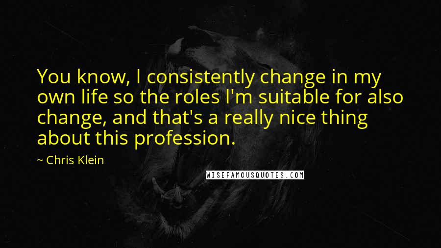 Chris Klein Quotes: You know, I consistently change in my own life so the roles I'm suitable for also change, and that's a really nice thing about this profession.