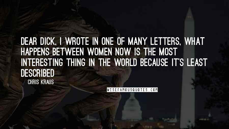 Chris Kraus Quotes: Dear Dick, I wrote in one of many letters, what happens between women now is the most interesting thing in the world because it's least described