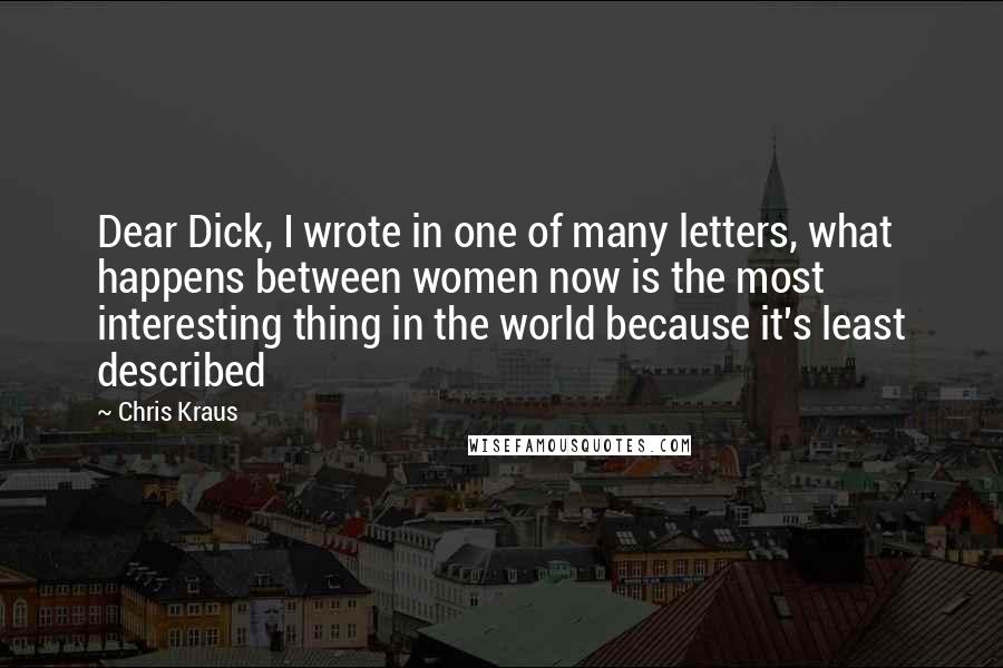 Chris Kraus Quotes: Dear Dick, I wrote in one of many letters, what happens between women now is the most interesting thing in the world because it's least described