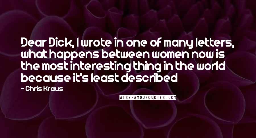 Chris Kraus Quotes: Dear Dick, I wrote in one of many letters, what happens between women now is the most interesting thing in the world because it's least described