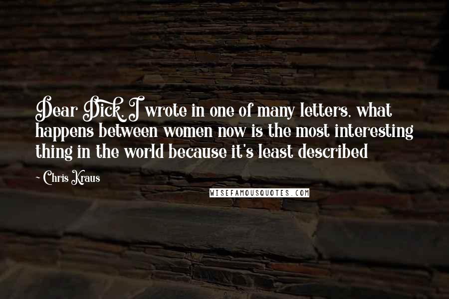 Chris Kraus Quotes: Dear Dick, I wrote in one of many letters, what happens between women now is the most interesting thing in the world because it's least described
