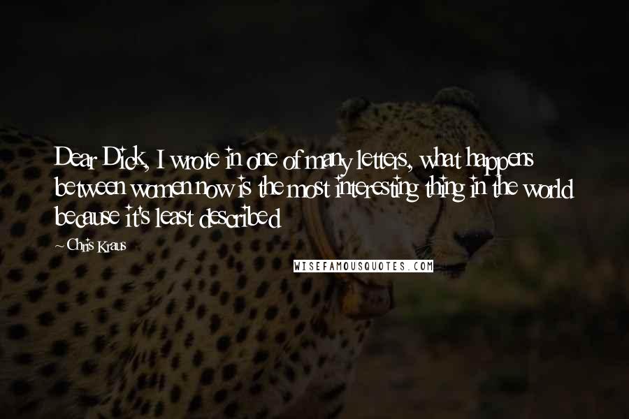 Chris Kraus Quotes: Dear Dick, I wrote in one of many letters, what happens between women now is the most interesting thing in the world because it's least described