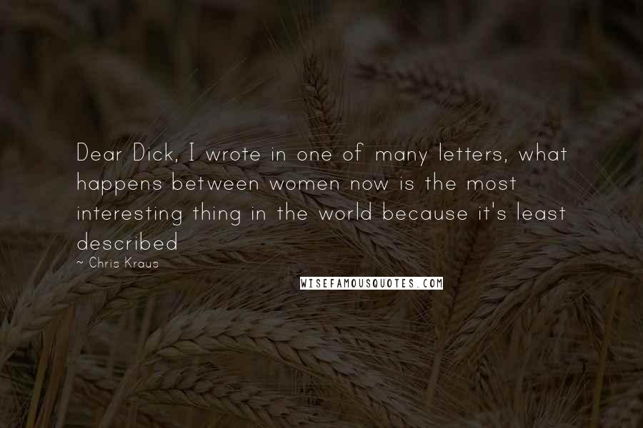 Chris Kraus Quotes: Dear Dick, I wrote in one of many letters, what happens between women now is the most interesting thing in the world because it's least described