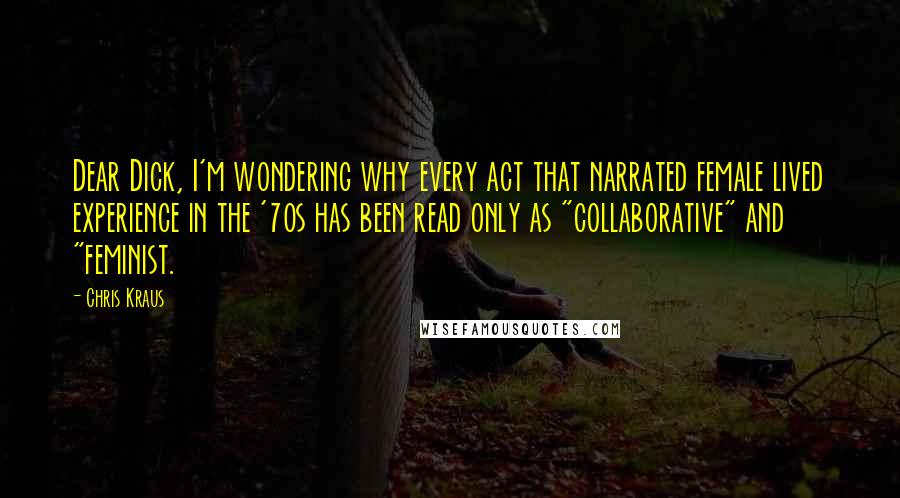 Chris Kraus Quotes: Dear Dick, I'm wondering why every act that narrated female lived experience in the '70s has been read only as "collaborative" and "feminist.