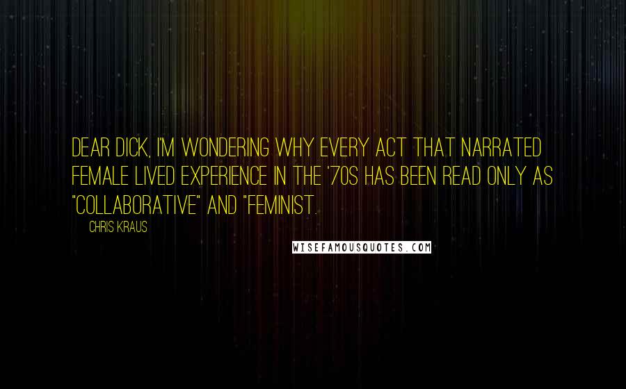 Chris Kraus Quotes: Dear Dick, I'm wondering why every act that narrated female lived experience in the '70s has been read only as "collaborative" and "feminist.