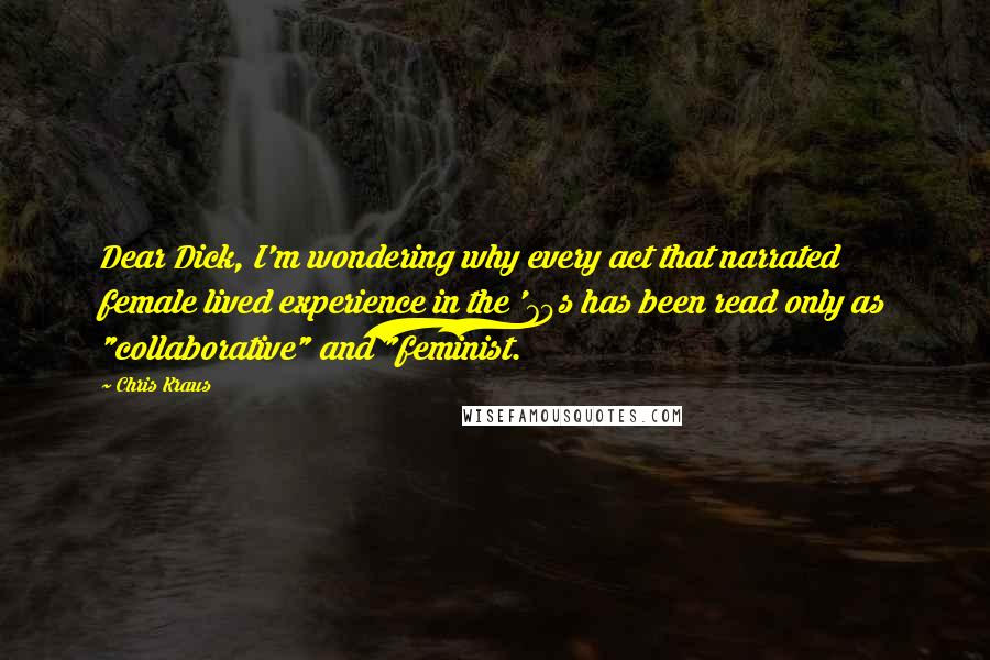 Chris Kraus Quotes: Dear Dick, I'm wondering why every act that narrated female lived experience in the '70s has been read only as "collaborative" and "feminist.
