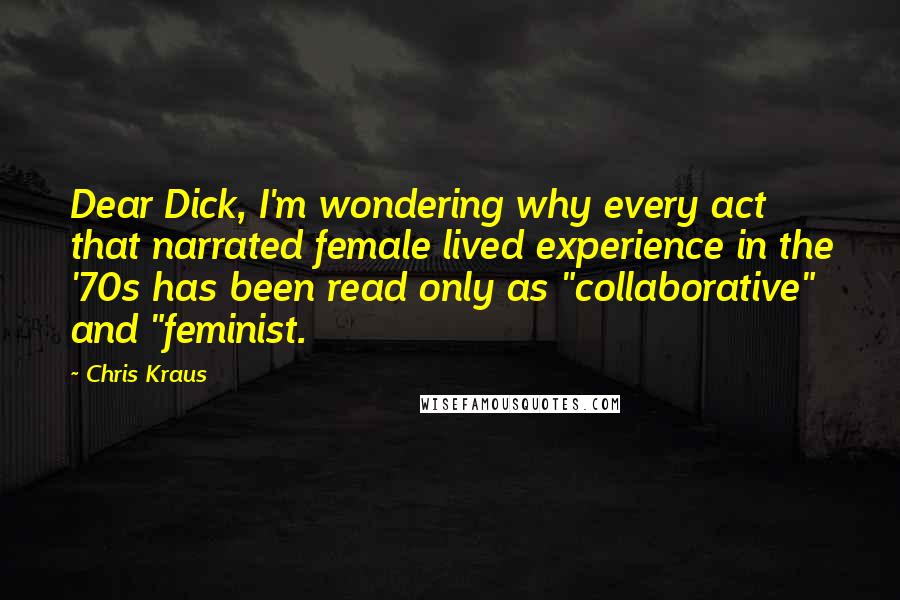 Chris Kraus Quotes: Dear Dick, I'm wondering why every act that narrated female lived experience in the '70s has been read only as "collaborative" and "feminist.