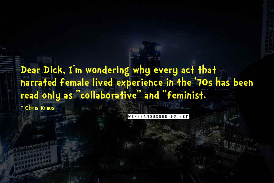 Chris Kraus Quotes: Dear Dick, I'm wondering why every act that narrated female lived experience in the '70s has been read only as "collaborative" and "feminist.