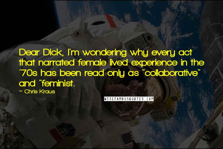 Chris Kraus Quotes: Dear Dick, I'm wondering why every act that narrated female lived experience in the '70s has been read only as "collaborative" and "feminist.